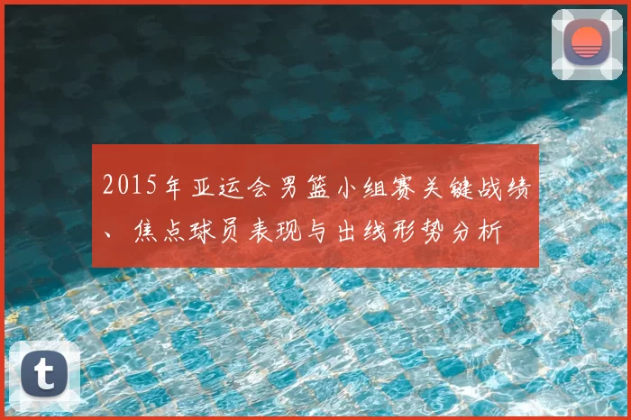 2015年亚运会男篮小组赛关键战绩、焦点球员表现与出线形势分析