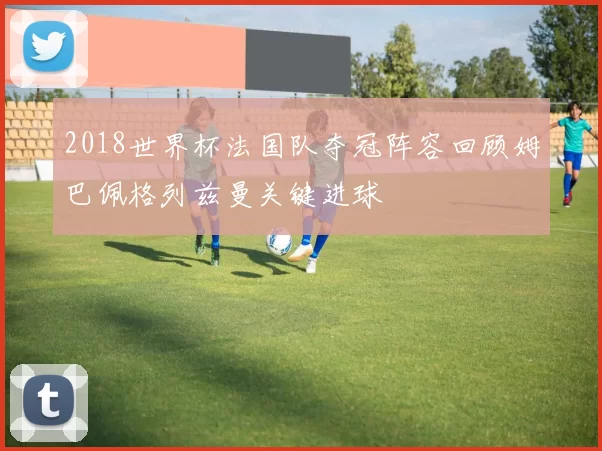 2018世界杯法国队夺冠阵容回顾姆巴佩格列兹曼关键进球