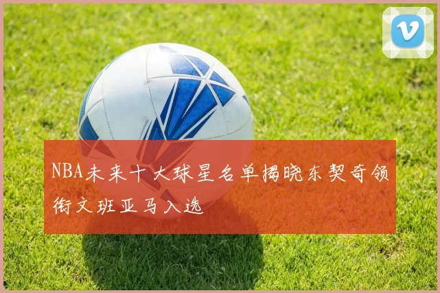 NBA未来十大球星名单揭晓东契奇领衔文班亚马入选