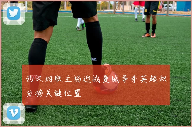 西汉姆联主场迎战曼城争夺英超积分榜关键位置