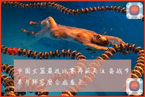 中国女篮最近比赛再获关注 备战节奏与阵容磨合成看点