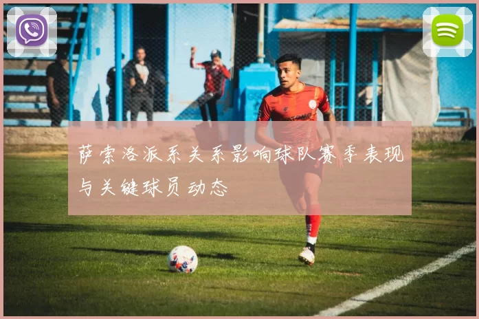 萨索洛派系关系影响球队赛季表现与关键球员动态