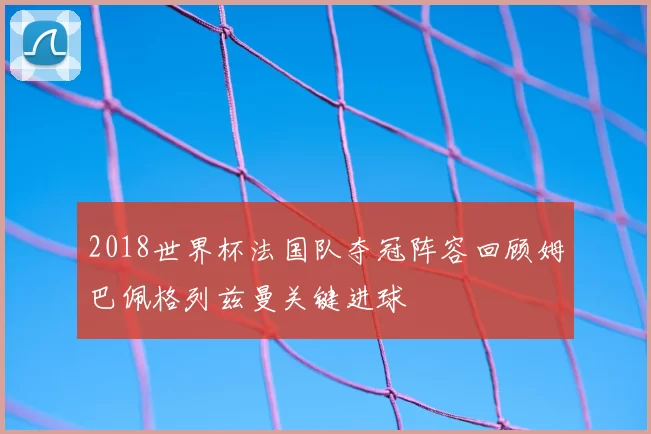 2018世界杯法国队夺冠阵容回顾姆巴佩格列兹曼关键进球