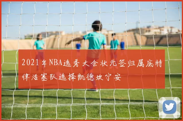 2021年NBA选秀大会状元签归属底特律活塞队选择凯德坎宁安