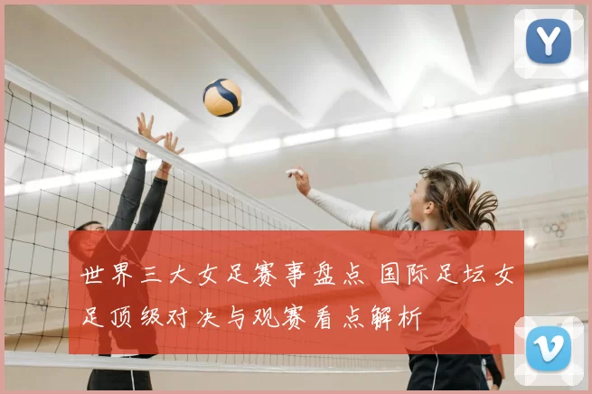 世界三大女足赛事盘点 国际足坛女足顶级对决与观赛看点解析