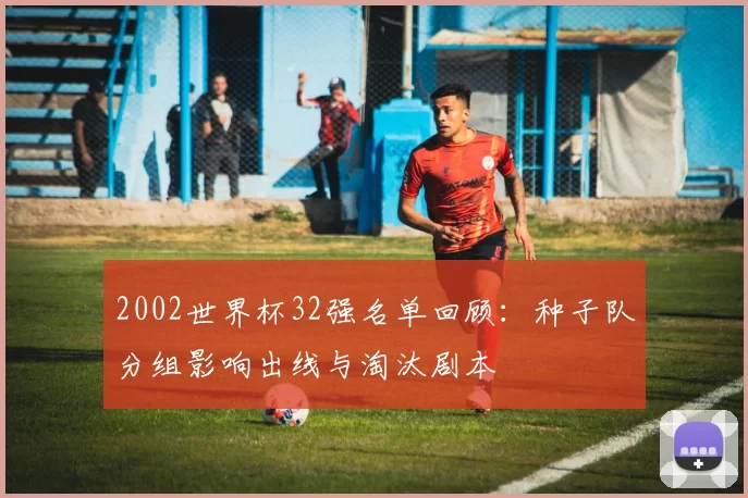 2002世界杯32强名单回顾：种子队分组影响出线与淘汰剧本