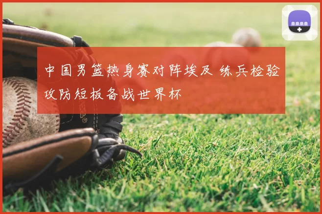 中国男篮热身赛对阵埃及 练兵检验攻防短板备战世界杯