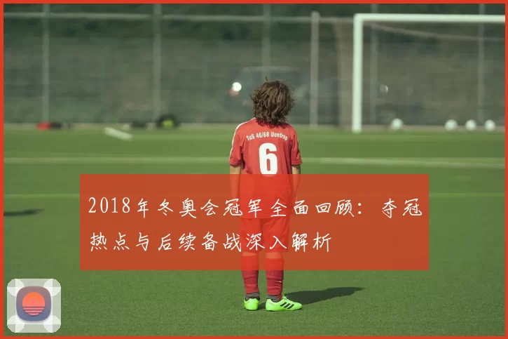 2018年冬奥会冠军全面回顾：夺冠热点与后续备战深入解析