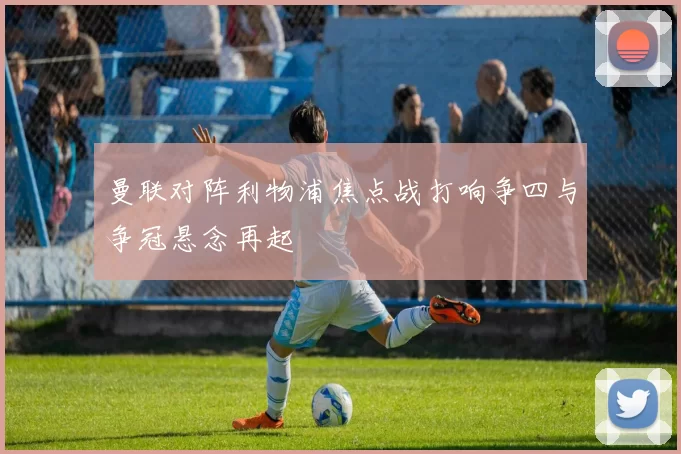 曼联对阵利物浦焦点战打响争四与争冠悬念再起